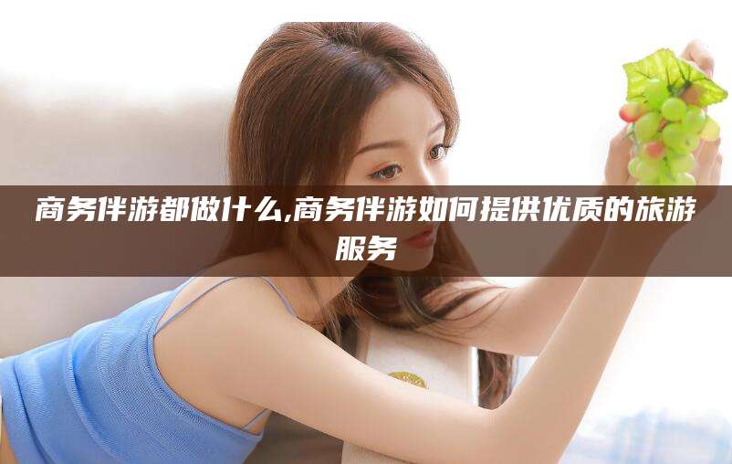 岳阳商务伴游都做什么,商务伴游如何提供优质的旅游服务