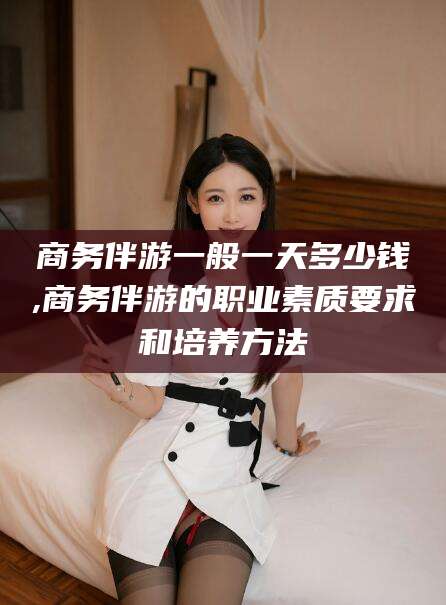 岳阳商务伴游一般一天多少钱,商务伴游的职业素质要求和培养方法