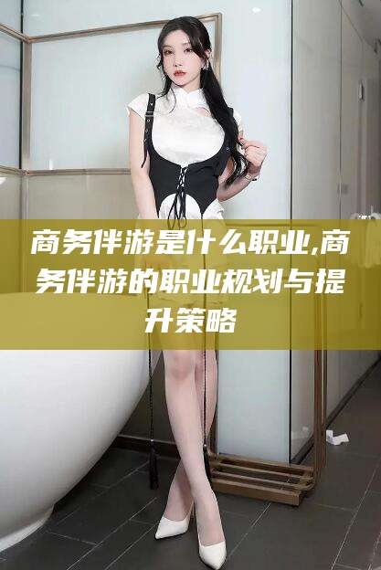 岳阳商务伴游是什么职业,商务伴游的职业规划与提升策略
