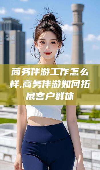 岳阳商务伴游工作怎么样,商务伴游如何拓展客户群体