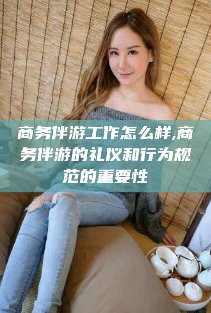 岳阳商务伴游工作怎么样,商务伴游的礼仪和行为规范的重要性
