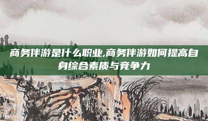 岳阳商务伴游是什么职业,商务伴游如何提高自身综合素质与竞争力