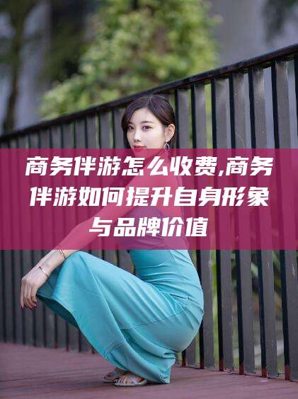 岳阳商务伴游怎么收费,商务伴游如何提升自身形象与品牌价值