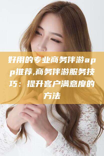 岳阳好用的专业商务伴游app推荐,商务伴游服务技巧：提升客户满意度的方法