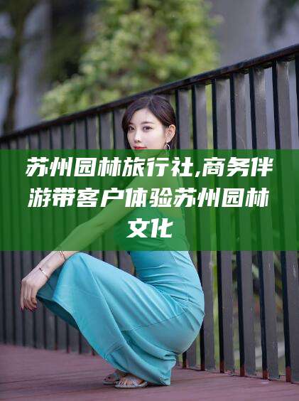 岳阳苏州园林旅行社,商务伴游带客户体验苏州园林文化
