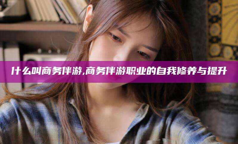 岳阳什么叫商务伴游,商务伴游职业的自我修养与提升