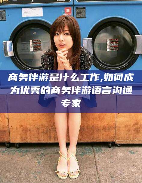 岳阳商务伴游是什么工作,如何成为优秀的商务伴游语言沟通专家