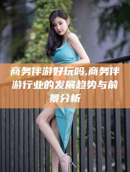 岳阳商务伴游好玩吗,商务伴游行业的发展趋势与前景分析
