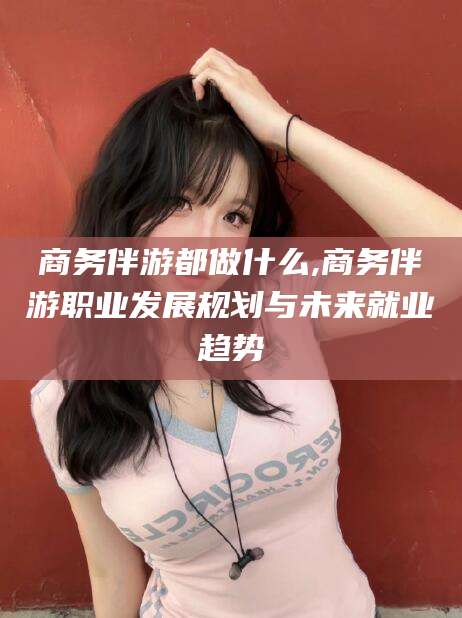 岳阳商务伴游都做什么,商务伴游职业发展规划与未来就业趋势