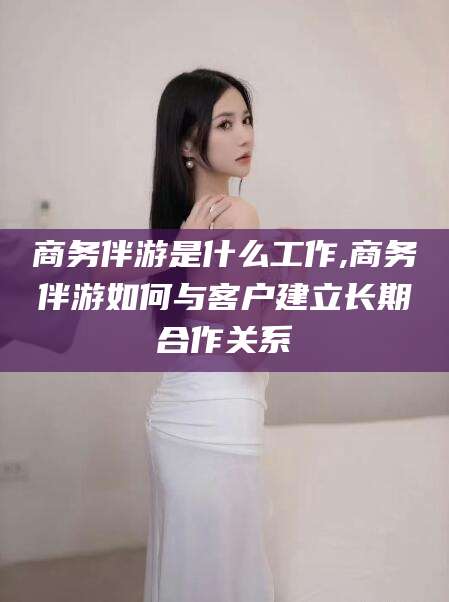 岳阳商务伴游是什么工作,商务伴游如何与客户建立长期合作关系