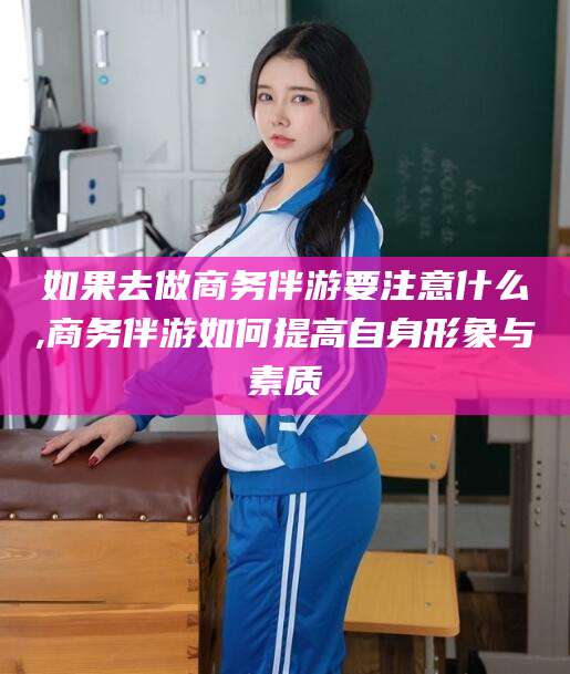 岳阳如果去做商务伴游要注意什么,商务伴游如何提高自身形象与素质