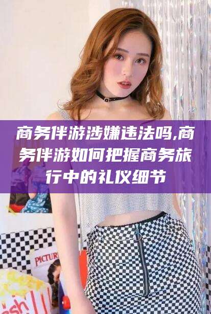 岳阳商务伴游涉嫌违法吗,商务伴游如何把握商务旅行中的礼仪细节