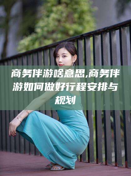 岳阳商务伴游啥意思,商务伴游如何做好行程安排与规划