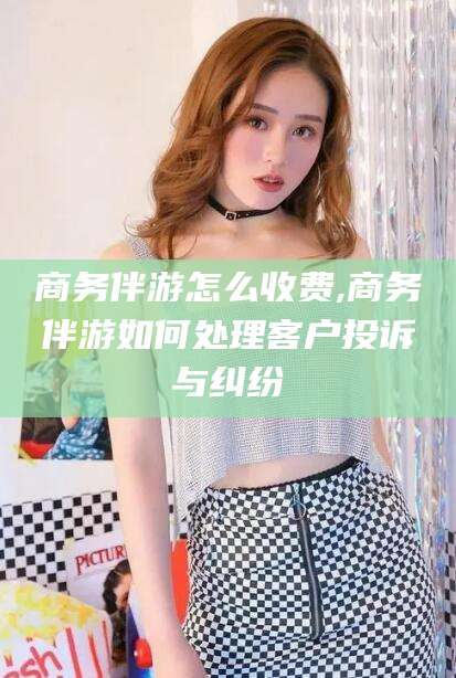岳阳商务伴游怎么收费,商务伴游如何处理客户投诉与纠纷