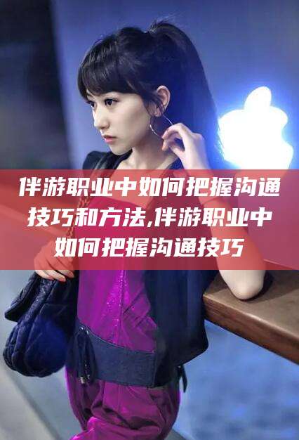 岳阳伴游职业中如何把握沟通技巧和方法,伴游职业中如何把握沟通技巧