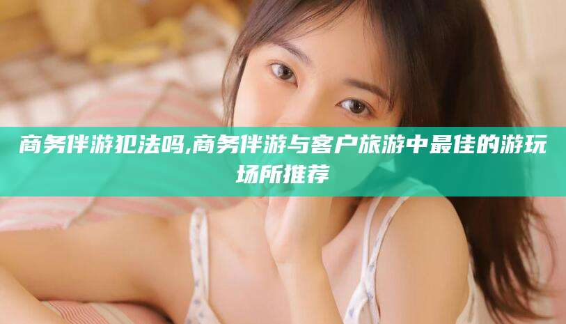 岳阳商务伴游犯法吗,商务伴游与客户旅游中最佳的游玩场所推荐