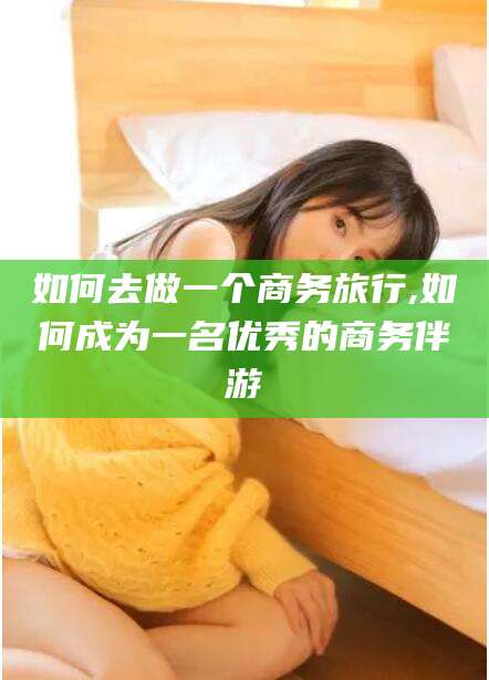 岳阳如何去做一个商务旅行,如何成为一名优秀的商务伴游