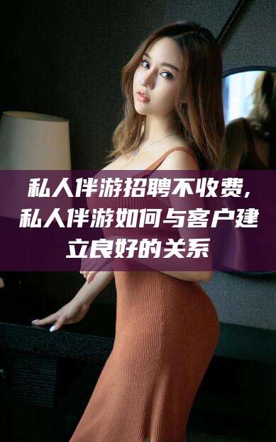 岳阳私人伴游招聘不收费,私人伴游如何与客户建立良好的关系