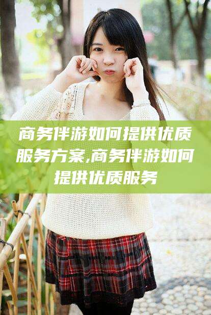 岳阳商务伴游如何提供优质服务方案,商务伴游如何提供优质服务