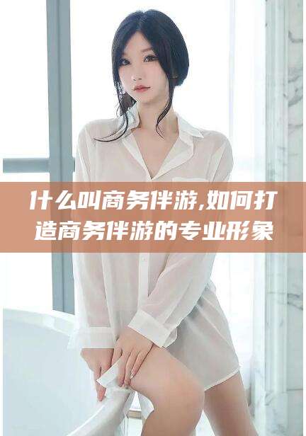 什么叫商务伴游,如何打造商务伴游的专业形象
