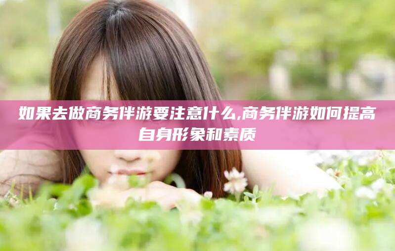 岳阳如果去做商务伴游要注意什么,商务伴游如何提高自身形象和素质