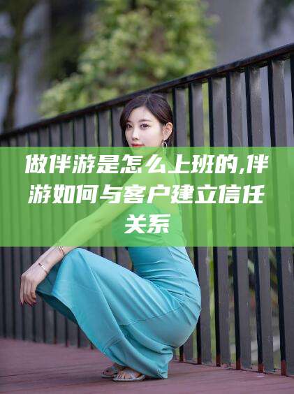 岳阳做伴游是怎么上班的,伴游如何与客户建立信任关系