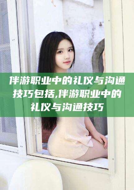 岳阳伴游职业中的礼仪与沟通技巧包括,伴游职业中的礼仪与沟通技巧