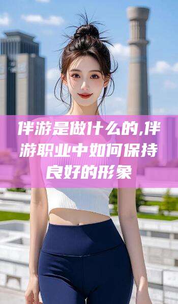 岳阳伴游是做什么的,伴游职业中如何保持良好的形象