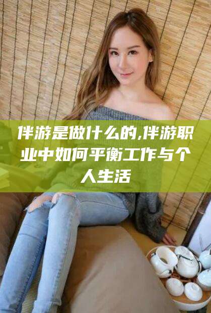 岳阳伴游是做什么的,伴游职业中如何平衡工作与个人生活