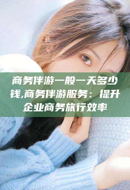 岳阳商务伴游一般一天多少钱,商务伴游服务：提升企业商务旅行效率