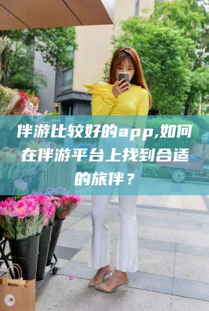 岳阳伴游比较好的app,如何在伴游平台上找到合适的旅伴？