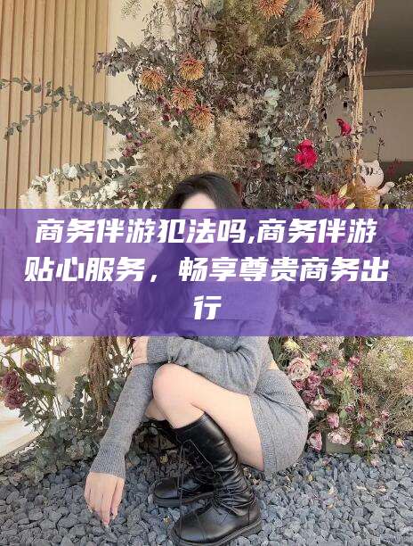 岳阳商务伴游犯法吗,商务伴游贴心服务，畅享尊贵商务出行
