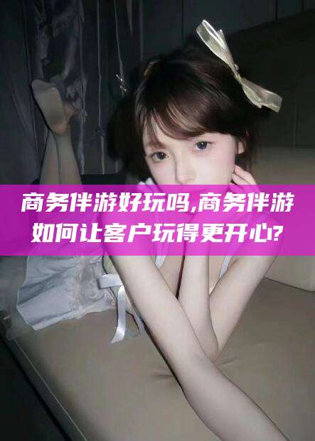 岳阳商务伴游好玩吗,商务伴游如何让客户玩得更开心?