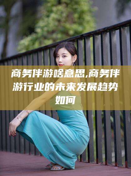 岳阳商务伴游啥意思,商务伴游行业的未来发展趋势如何