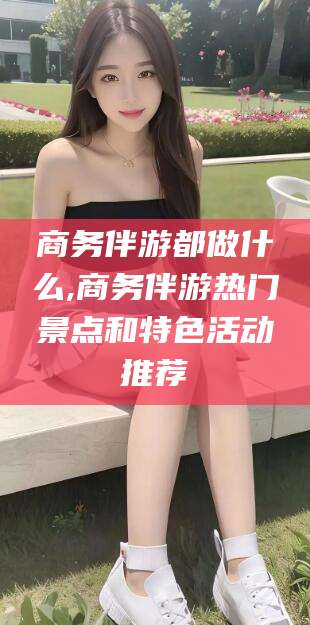 岳阳商务伴游都做什么,商务伴游热门景点和特色活动推荐