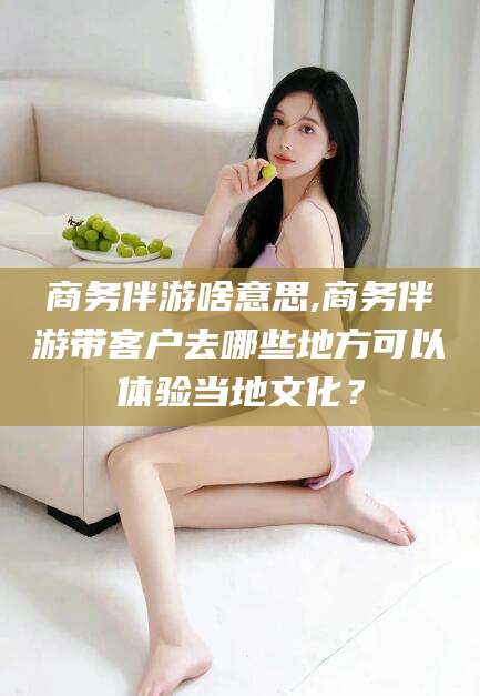 岳阳商务伴游啥意思,商务伴游带客户去哪些地方可以体验当地文化？