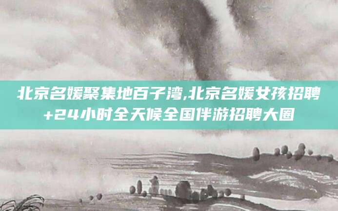 岳阳北京名媛聚集地百子湾,北京名媛女孩招聘+24小时全天候全国伴游招聘大圈