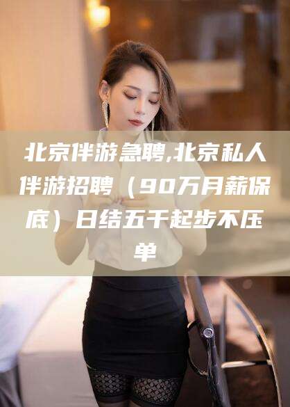 岳阳北京伴游急聘,北京私人伴游招聘（90万月薪保底）日结五千起步不压单