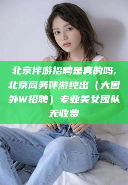 岳阳北京伴游招聘是真的吗,北京商务伴游纯出（大圈外W招聘）专业美女团队无收费