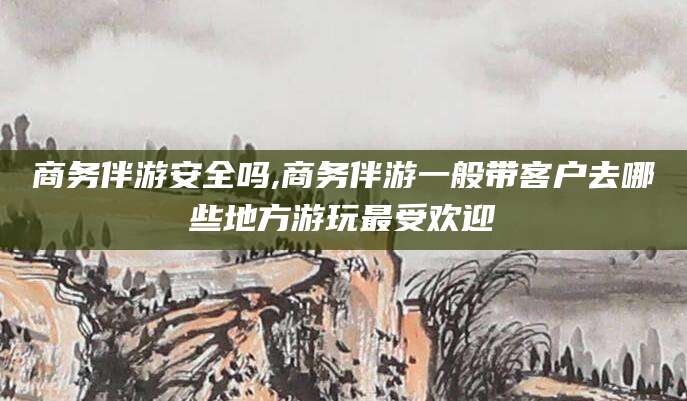 岳阳商务伴游安全吗,商务伴游一般带客户去哪些地方游玩最受欢迎