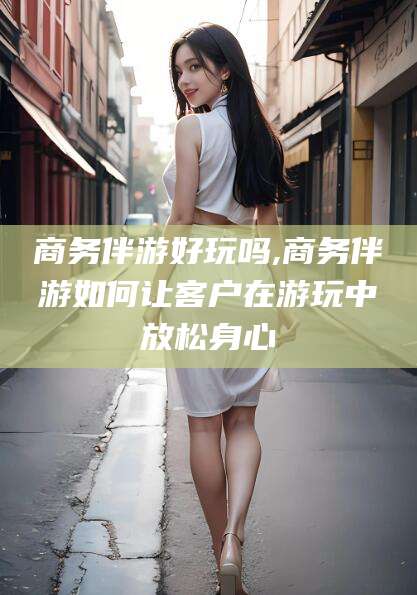 岳阳商务伴游好玩吗,商务伴游如何让客户在游玩中放松身心
