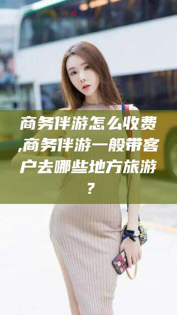 岳阳商务伴游怎么收费,商务伴游一般带客户去哪些地方旅游？
