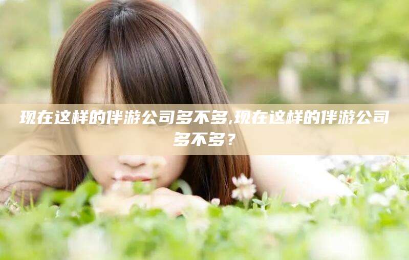 岳阳现在这样的伴游公司多不多,现在这样的伴游公司多不多？