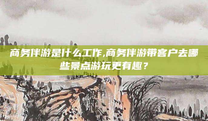 岳阳商务伴游是什么工作,商务伴游带客户去哪些景点游玩更有趣？