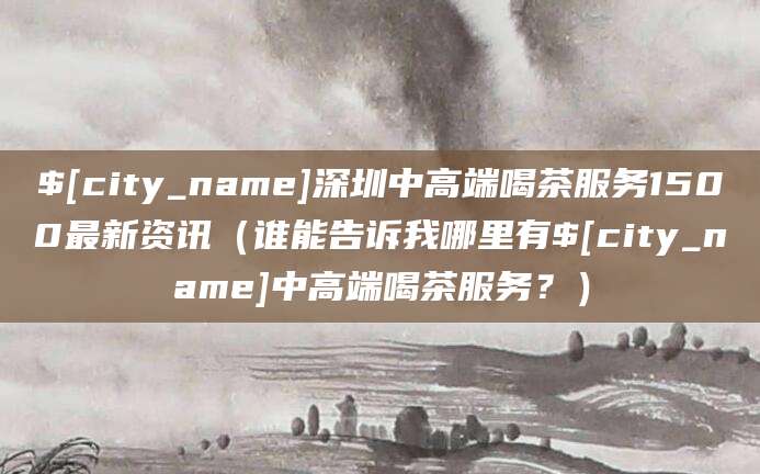 岳阳深圳中高端喝茶服务1500最新资讯（谁能告诉我哪里有岳阳中高端喝茶服务？）