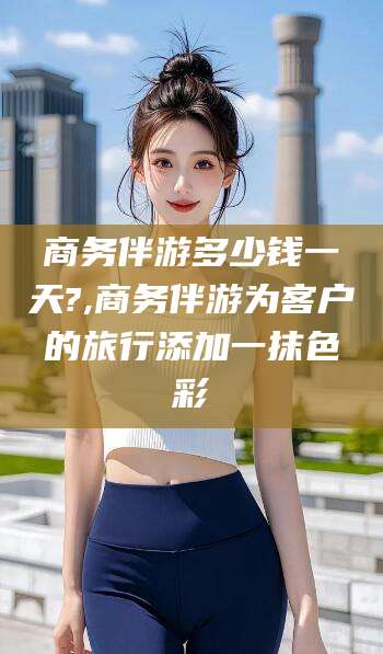 岳阳商务伴游多少钱一天?,商务伴游为客户的旅行添加一抹色彩