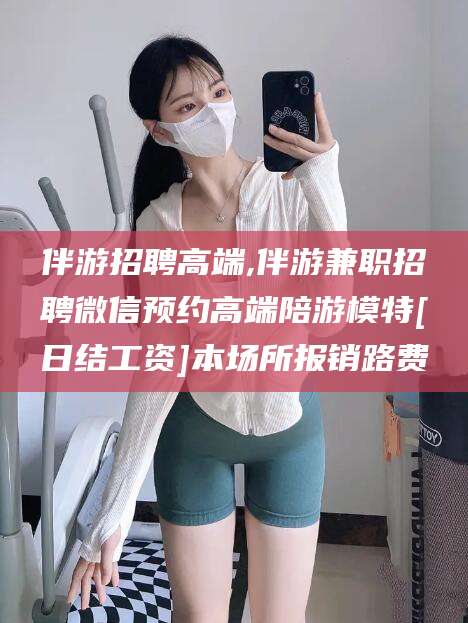 岳阳伴游招聘高端,伴游兼职招聘微信预约高端陪游模特[日结工资]本场所报销路费