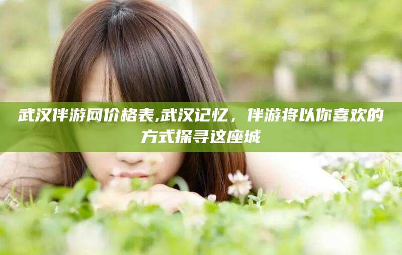 岳阳武汉伴游网价格表,武汉记忆，伴游将以你喜欢的方式探寻这座城