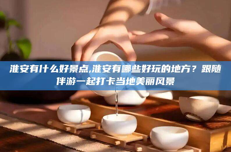 岳阳淮安有什么好景点,淮安有哪些好玩的地方？跟随伴游一起打卡当地美丽风景