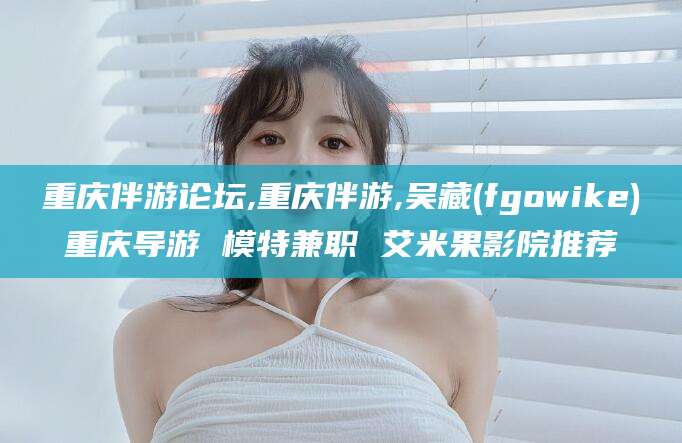 岳阳重庆伴游论坛,重庆伴游,吴藏(fgowike)重庆导游 模特兼职 艾米果影院推荐
